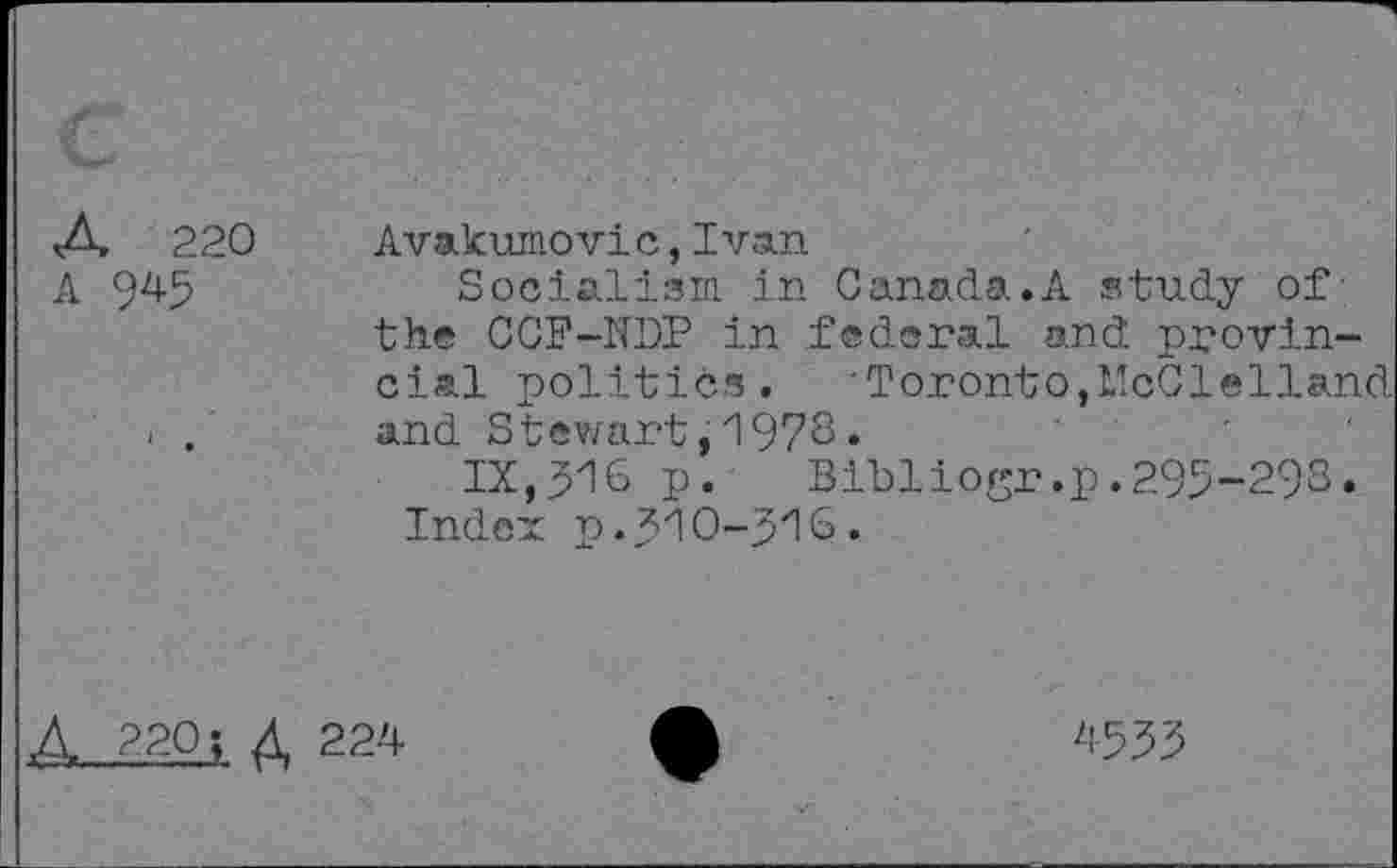 ﻿A 220
A 9^5
Avakumovic,Ivan
Socialism in Canada.A study of the CCF-NDP in federal and provincial politics. ■Toronto,McClelland and Stewart,1978.
IX,316 P. Bibliogr.p.295-298.
Index p. 310-310»
Д 220; Д 224-
'1-533